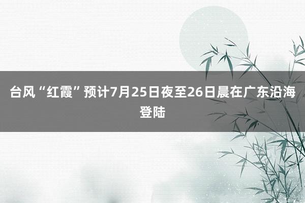 台风“红霞”预计7月25日夜至26日晨在广东沿海登陆