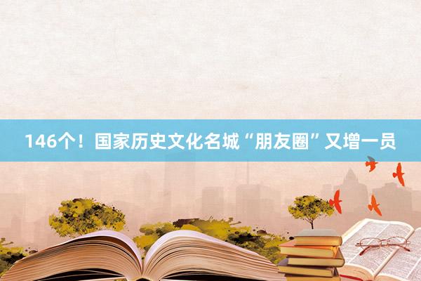 146个！国家历史文化名城“朋友圈”又增一员