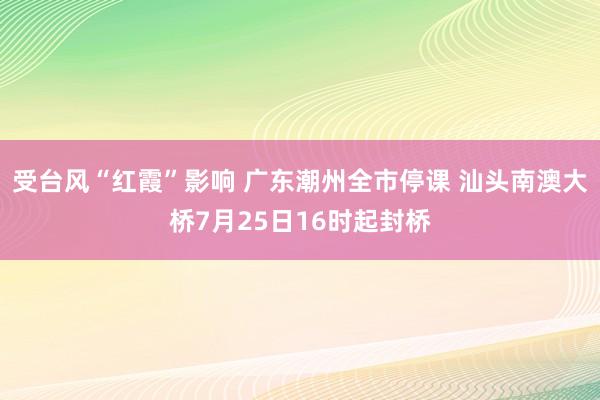 受台风“红霞”影响 广东潮州全市停课 汕头南澳大桥7月25日16时起封桥