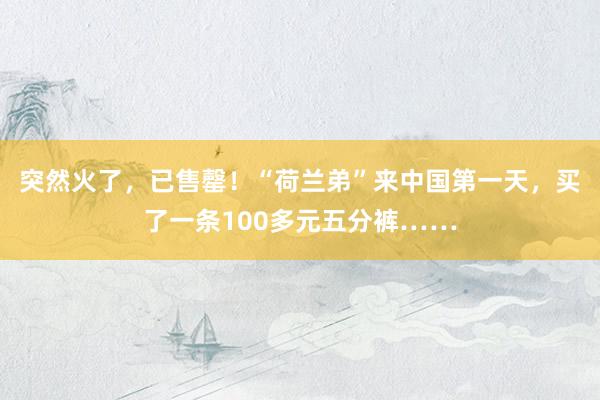 突然火了，已售罄！“荷兰弟”来中国第一天，买了一条100多元五分裤……
