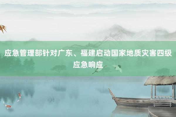 应急管理部针对广东、福建启动国家地质灾害四级应急响应