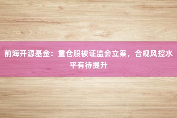 前海开源基金：重仓股被证监会立案，合规风控水平有待提升