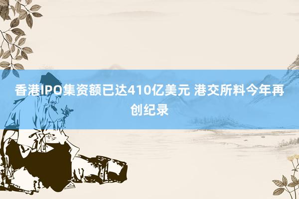 香港IPO集资额已达410亿美元 港交所料今年再创纪录