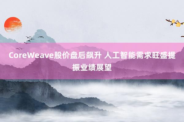 CoreWeave股价盘后飙升 人工智能需求旺盛提振业绩展望
