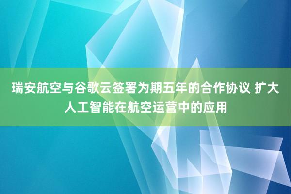 瑞安航空与谷歌云签署为期五年的合作协议 扩大人工智能在航空运营中的应用