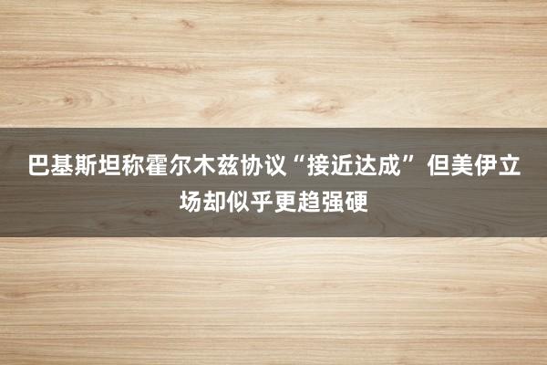 巴基斯坦称霍尔木兹协议“接近达成” 但美伊立场却似乎更趋强硬