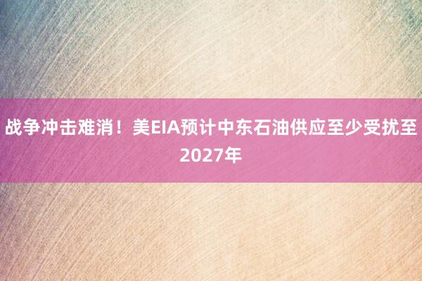 战争冲击难消!美EIA预计中东石油供应至少受扰至2027年
