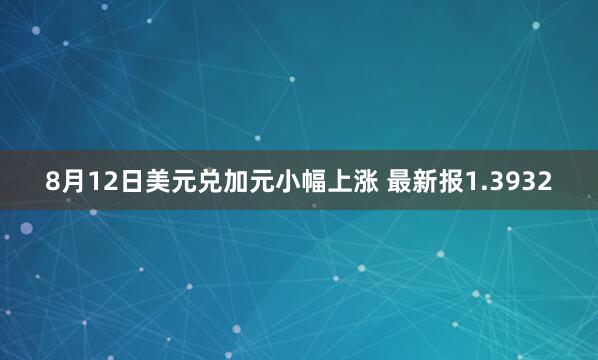 8月12日美元兑加元小幅上涨 最新报1.3932