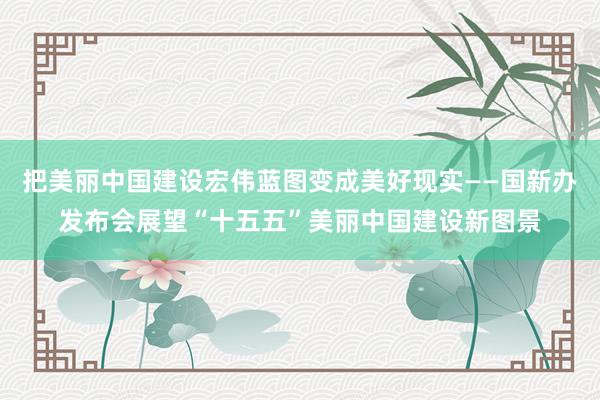 把美丽中国建设宏伟蓝图变成美好现实——国新办发布会展望“十五五”美丽中国建设新图景