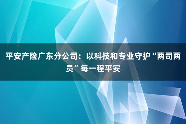 平安产险广东分公司:以科技和专业守护“两司两员”每一程平安
