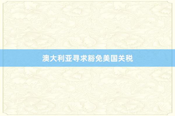 澳大利亚寻求豁免美国关税