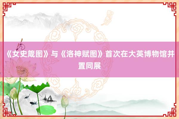 《女史箴图》与《洛神赋图》首次在大英博物馆并置同展