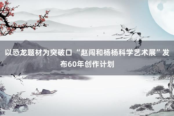 以恐龙题材为突破口 “赵闯和杨杨科学艺术展”发布60年创作计划