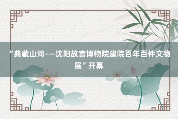 “典藏山河——沈阳故宫博物院建院百年百件文物展”开幕