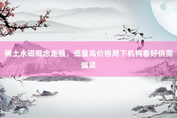 稀土永磁概念走强，低量高价格局下机构看好供需偏紧