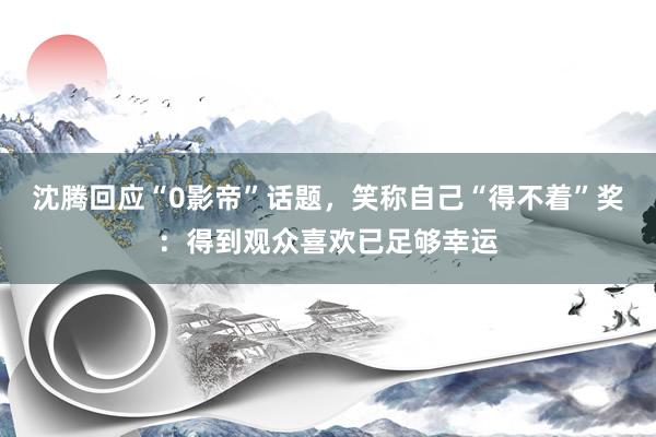 沈腾回应“0影帝”话题，笑称自己“得不着”奖：得到观众喜欢已足够幸运