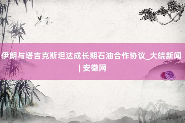 伊朗与塔吉克斯坦达成长期石油合作协议_大皖新闻 | 安徽网