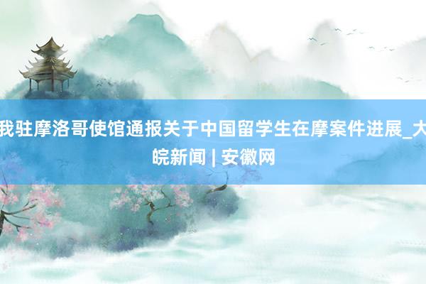 我驻摩洛哥使馆通报关于中国留学生在摩案件进展_大皖新闻 | 安徽网
