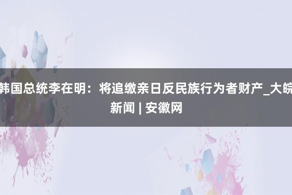 韩国总统李在明:将追缴亲日反民族行为者财产_大皖新闻 | 安徽网