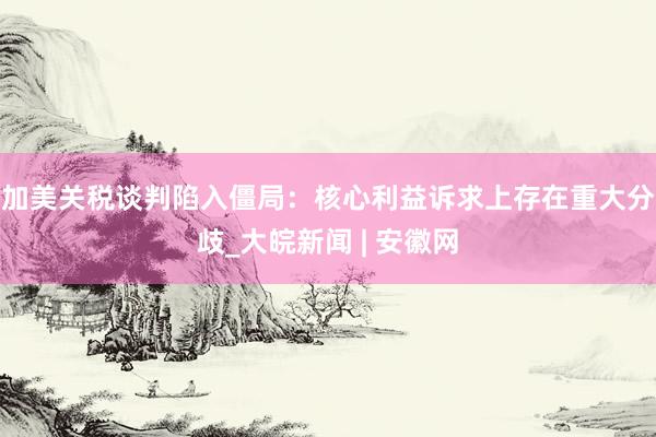 加美关税谈判陷入僵局:核心利益诉求上存在重大分歧_大皖新闻 | 安徽网