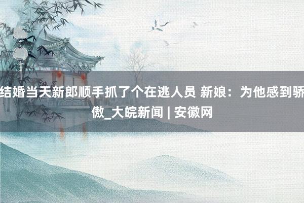 结婚当天新郎顺手抓了个在逃人员 新娘:为他感到骄傲_大皖新闻 | 安徽网