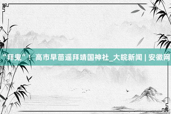“拜鬼”！高市早苗遥拜靖国神社_大皖新闻 | 安徽网