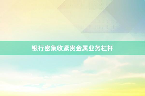 银行密集收紧贵金属业务杠杆
