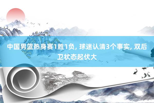 中国男篮热身赛1胜1负, 球迷认清3个事实, 双后卫状态起伏大