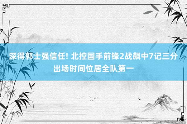 深得郭士强信任! 北控国手前锋2战飙中7记三分出场时间位居全队第一