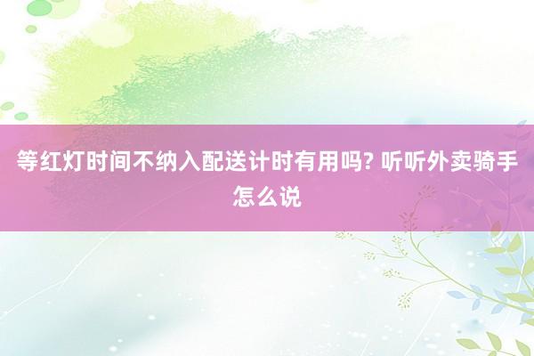 等红灯时间不纳入配送计时有用吗? 听听外卖骑手怎么说