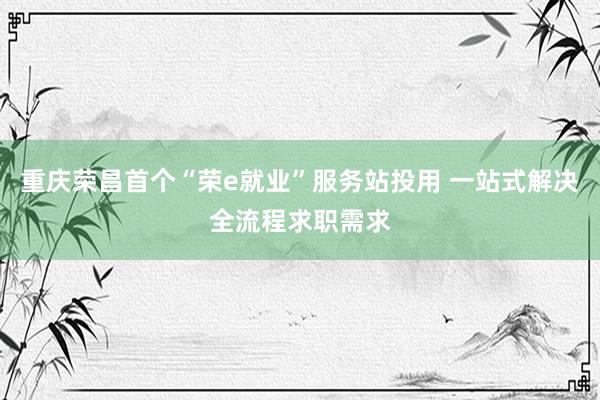 重庆荣昌首个“荣e就业”服务站投用 一站式解决全流程求职需求