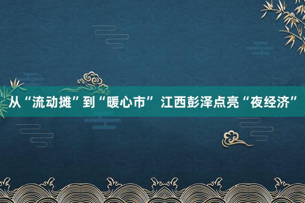 从“流动摊”到“暖心市” 江西彭泽点亮“夜经济”