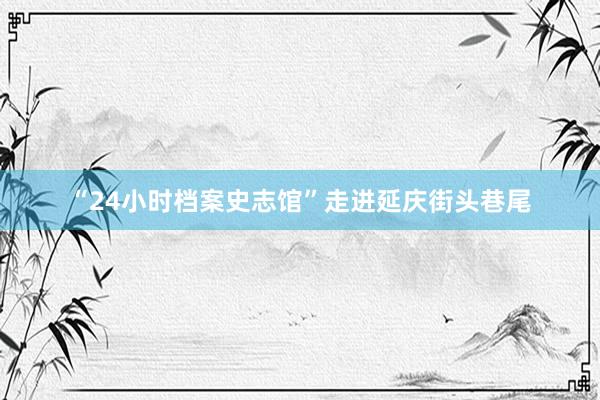 “24小时档案史志馆”走进延庆街头巷尾