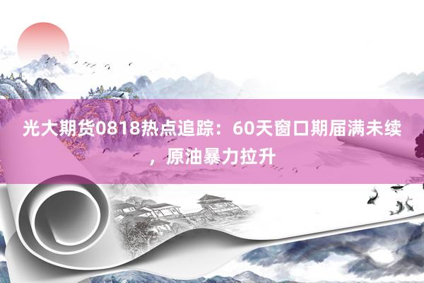 光大期货0818热点追踪：60天窗口期届满未续，原油暴力拉升