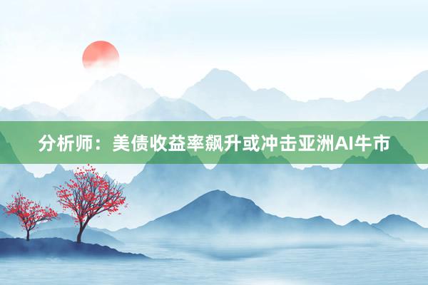分析师：美债收益率飙升或冲击亚洲AI牛市