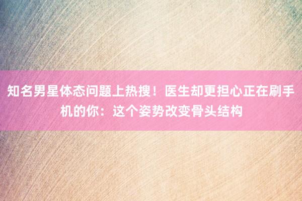 知名男星体态问题上热搜！医生却更担心正在刷手机的你：这个姿势改变骨头结构