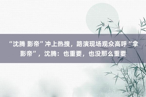 “沈腾 影帝”冲上热搜，路演现场观众高呼“拿影帝”，沈腾：也重要，也没那么重要