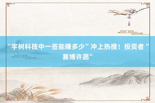 “宇树科技中一签能赚多少”冲上热搜！投资者“赛博许愿”