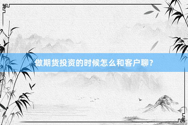 做期货投资的时候怎么和客户聊？