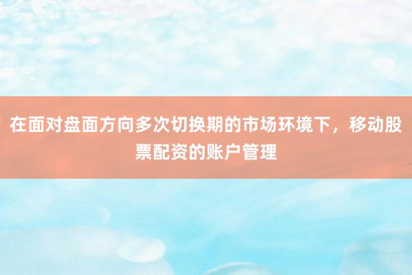 在面对盘面方向多次切换期的市场环境下，移动股票配资的账户管理