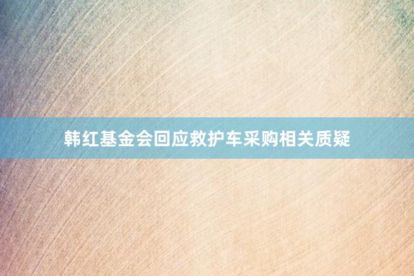 韩红基金会回应救护车采购相关质疑
