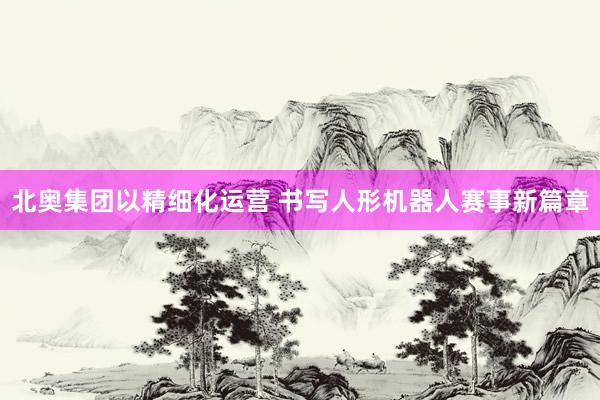 北奥集团以精细化运营 书写人形机器人赛事新篇章