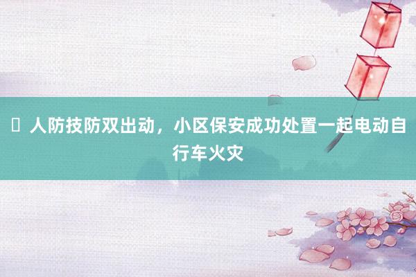 ​人防技防双出动，小区保安成功处置一起电动自行车火灾