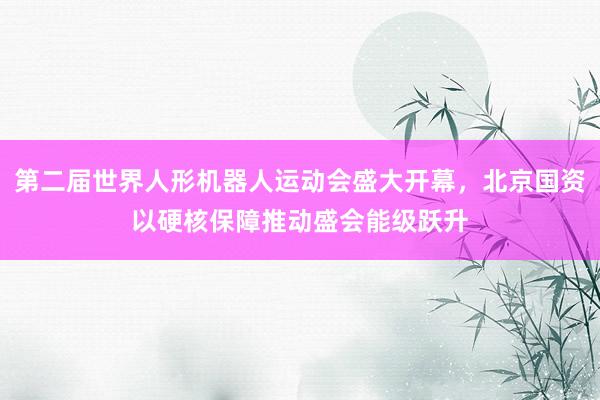 第二届世界人形机器人运动会盛大开幕,北京国资以硬核保障推动盛会能级跃升