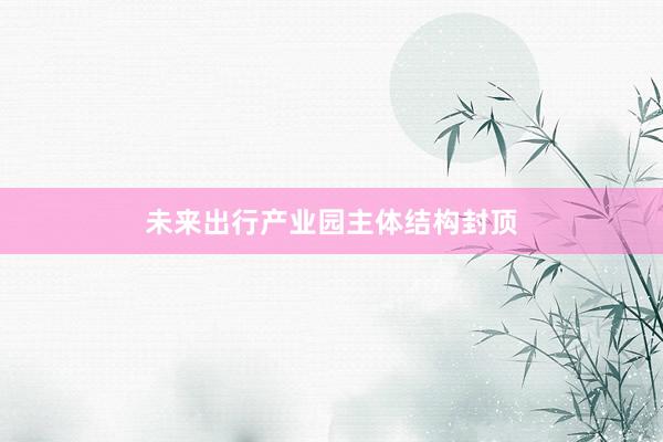 未来出行产业园主体结构封顶
