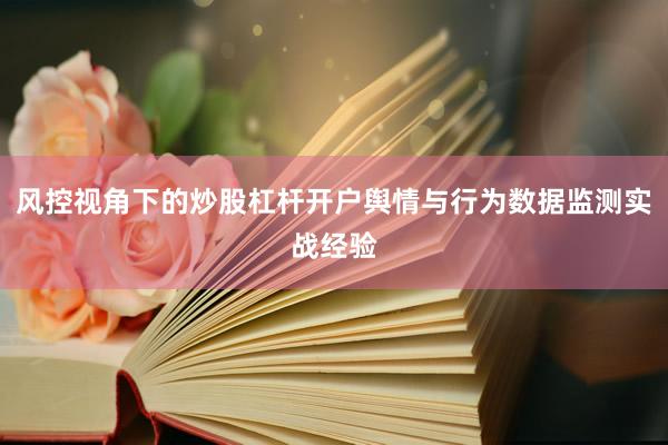 风控视角下的炒股杠杆开户舆情与行为数据监测实战经验