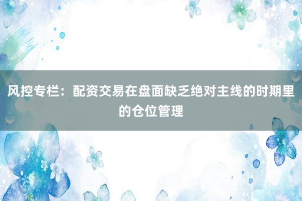 风控专栏：配资交易在盘面缺乏绝对主线的时期里的仓位管理