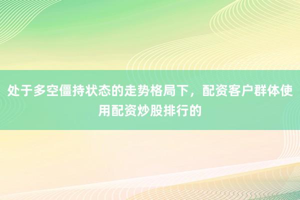 处于多空僵持状态的走势格局下，配资客户群体使用配资炒股排行的