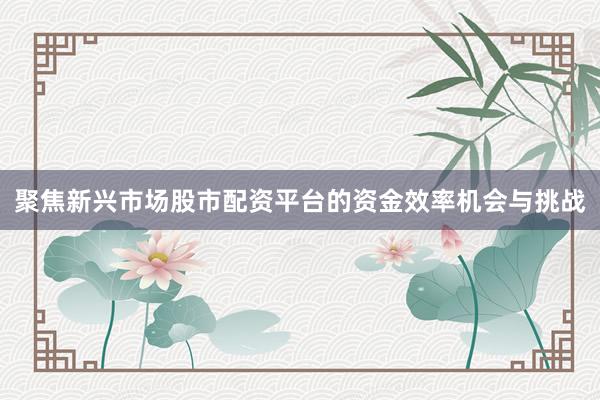 聚焦新兴市场股市配资平台的资金效率机会与挑战
