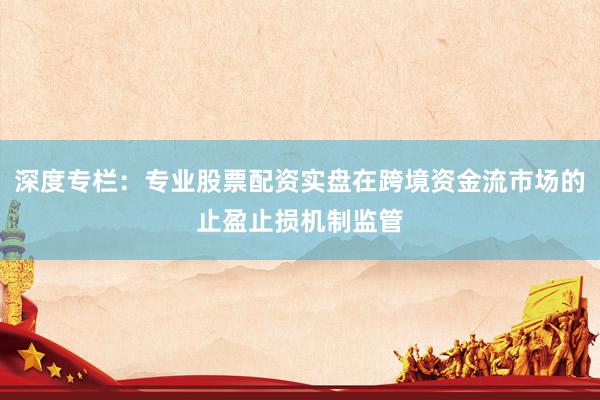 深度专栏：专业股票配资实盘在跨境资金流市场的止盈止损机制监管